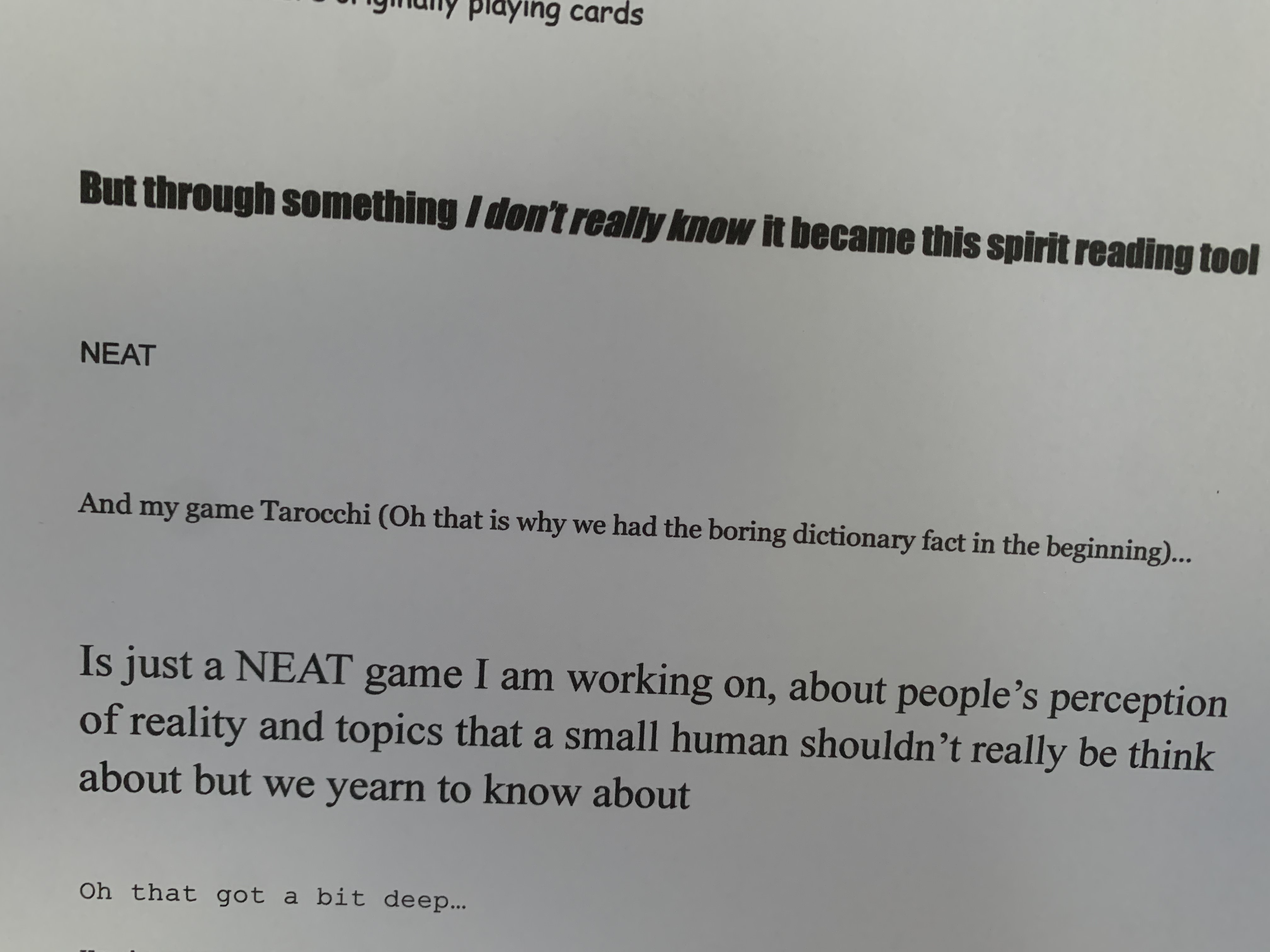 But through something I don’t really know  it became this spirit reading tool NEAT And my game Tarocchi (Oh that is why we had the boring dictionary fact in the beginning)... Is just a NEAT game I am working on, about people’s perception of reality and topics that a small human shouldn’t really be think about but we yearn to know about Oh that got a bit deep…